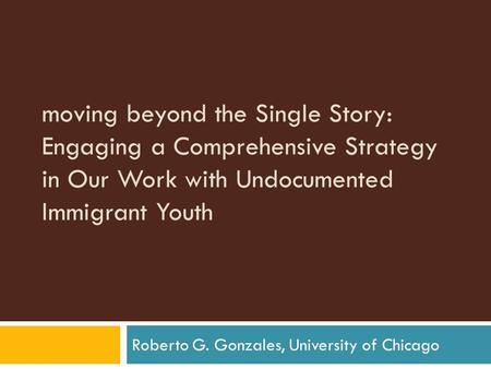 Moving beyond the Single Story: Engaging a Comprehensive Strategy in Our Work with Undocumented Immigrant Youth Roberto G. Gonzales, University of Chicago.
