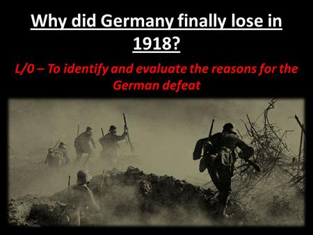 Why did Germany finally lose in 1918? L/0 – To identify and evaluate the reasons for the German defeat.