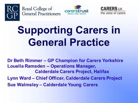 Supporting Carers in General Practice Dr Beth Rimmer – GP Champion for Carers Yorkshire Louella Ramsden – Operations Manager, Calderdale Carers Project,