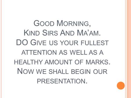 G OOD M ORNING, K IND S IRS A ND M A ’ AM. DO G IVE US YOUR FULLEST ATTENTION AS WELL AS A HEALTHY AMOUNT OF MARKS. N OW WE SHALL BEGIN OUR PRESENTATION.