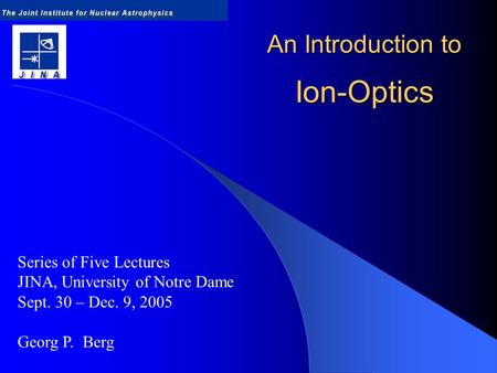An Introduction to Ion-Optics Series of Five Lectures JINA, University of Notre Dame Sept. 30 – Dec. 9, 2005 Georg P. Berg.