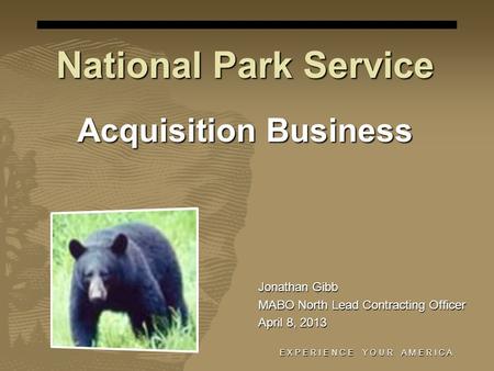 E X P E R I E N C E Y O U R A M E R I C A National Park Service Acquisition Business Jonathan Gibb MABO North Lead Contracting Officer April 8, 2013.