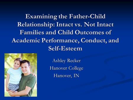 Examining the Father-Child Relationship: Intact vs. Not Intact Families and Child Outcomes of Academic Performance, Conduct, and Self-Esteem Ashley Recker.