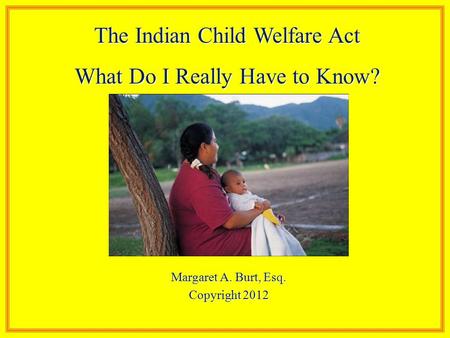 Margaret A. Burt, Esq. Copyright 2012 The Indian Child Welfare Act What Do I Really Have to Know?