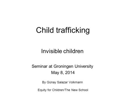 Child trafficking Invisible children Seminar at Groningen University May 8, 2014 By Günay Salazar Volkmann Equity for Children/The New School.