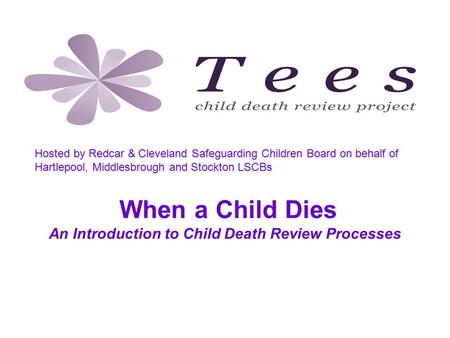When a Child Dies An Introduction to Child Death Review Processes Tees Child Death Review Project, hosted by Redcar & Cleveland Safeguarding Children Board.