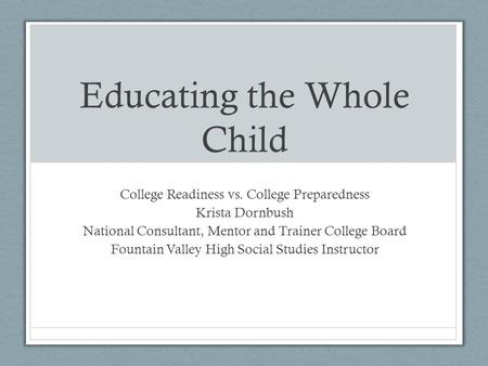 Educating the Whole Child College Readiness vs. College Preparedness Krista Dornbush National Consultant, Mentor and Trainer College Board Fountain Valley.