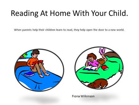 Reading At Home With Your Child. When parents help their children learn to read, they help open the door to a new world. Fiona Wilkinson.