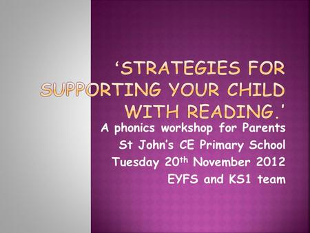 A phonics workshop for Parents St John’s CE Primary School Tuesday 20 th November 2012 EYFS and KS1 team.