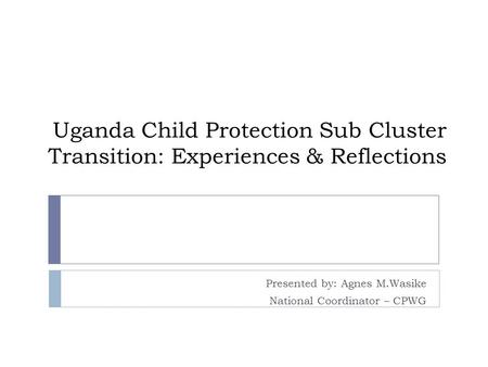 Uganda Child Protection Sub Cluster Transition: Experiences & Reflections Presented by: Agnes M.Wasike National Coordinator – CPWG.