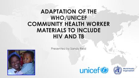ADAPTATION OF THE WHO/UNICEF COMMUNITY HEALTH WORKER MATERIALS TO INCLUDE HIV AND TB Presented by Sandy Reid World Health Organization.