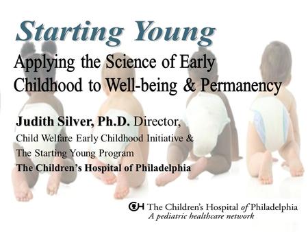 Judith Silver, Ph.D. Judith Silver, Ph.D. Director, Child Welfare Early Childhood Initiative & The Starting Young Program The Children’s Hospital of Philadelphia.