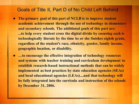 Goals of Title II, Part D of No Child Left Behind The primary goal of this part of NCLB is to improve student academic achievement through the use of technology.