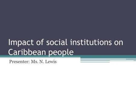 Impact of social institutions on Caribbean people Presenter: Ms. N. Lewis.