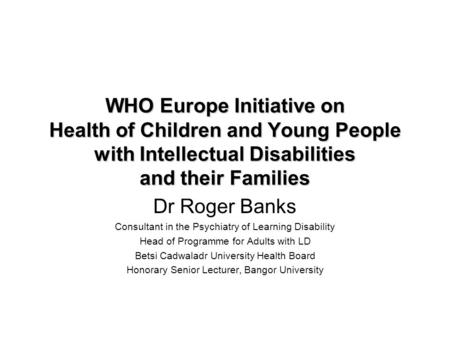 WHO Europe Initiative on Health of Children and Young People with Intellectual Disabilities and their Families Dr Roger Banks Consultant in the Psychiatry.