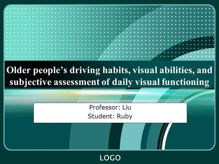 LOGO Older people’s driving habits, visual abilities, and subjective assessment of daily visual functioning Professor: Liu Student: Ruby.