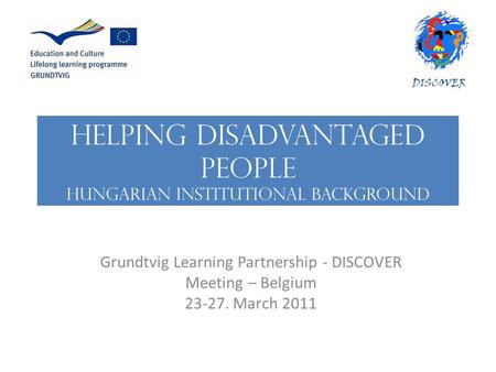 HELPING DISADVANTAGED PEOPLE Hungarian institutional background Grundtvig Learning Partnership - DISCOVER Meeting – Belgium 23-27. March 2011.