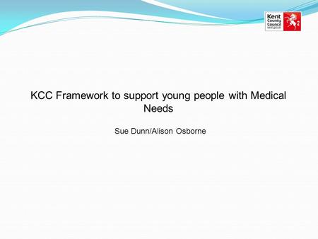 KCC Framework to support young people with Medical Needs Sue Dunn/Alison Osborne.