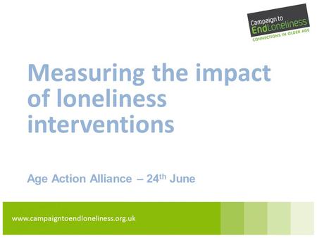 Www.campaigntoendloneliness.org.uk Measuring the impact of loneliness interventions Age Action Alliance – 24 th June.