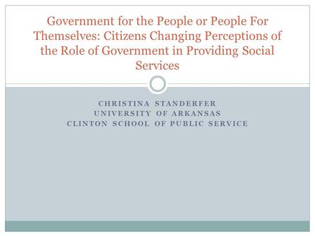 CHRISTINA STANDERFER UNIVERSITY OF ARKANSAS CLINTON SCHOOL OF PUBLIC SERVICE Government for the People or People For Themselves: Citizens Changing Perceptions.