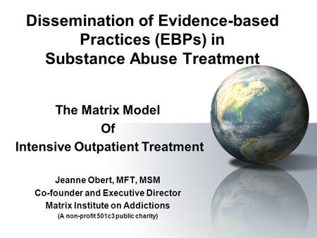 Dissemination of Evidence-based Practices (EBPs) in Substance Abuse Treatment The Matrix Model Of Intensive Outpatient Treatment Jeanne Obert, MFT, MSM.