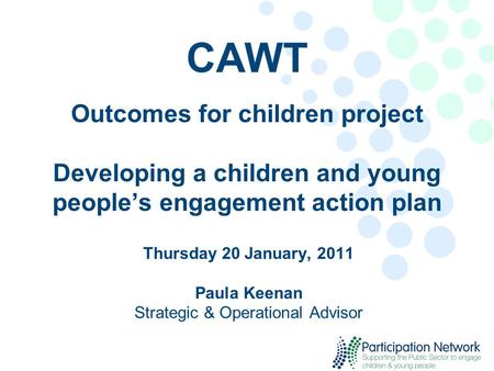 CAWT Outcomes for children project Developing a children and young people’s engagement action plan Thursday 20 January, 2011 Paula Keenan Strategic & Operational.