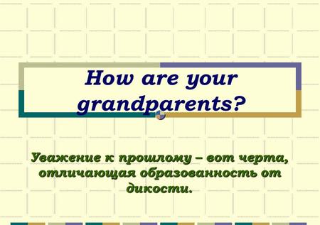 How are your grandparents? Уважение к прошлому – вот черта, отличающая образованность от дикости.