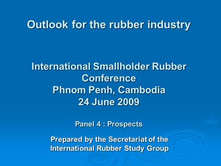 Outlook for the rubber industry International Smallholder Rubber Conference Phnom Penh, Cambodia 24 June 2009 Panel 4 : Prospects Prepared by the Secretariat.