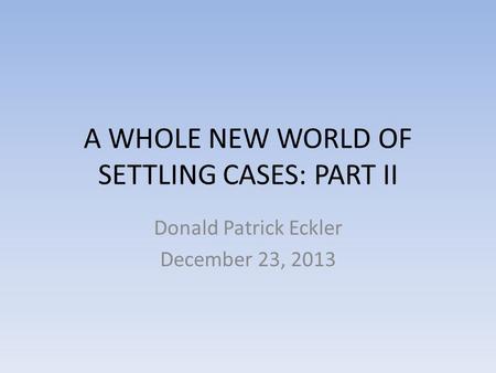 A WHOLE NEW WORLD OF SETTLING CASES: PART II Donald Patrick Eckler December 23, 2013.