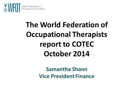 The World Federation of Occupational Therapists report to COTEC October 2014 Samantha Shann Vice President Finance.