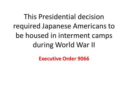 This Presidential decision required Japanese Americans to be housed in interment camps during World War II Executive Order 9066.