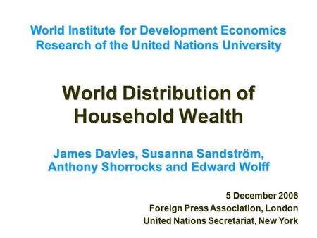 World Distribution of Household Wealth James Davies, Susanna Sandström, Anthony Shorrocks and Edward Wolff 5 December 2006 Foreign Press Association, London.