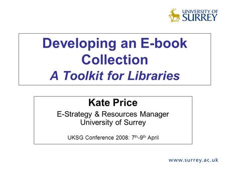 Developing an E-book Collection A Toolkit for Libraries Kate Price E-Strategy & Resources Manager University of Surrey UKSG Conference 2008: 7 th -9 th.