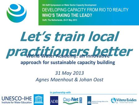 Let’s train local practitioners better World Water Academy: an innovative approach for sustainable capacity building 31 May 2013 Agnes Maenhout & Johan.