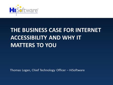 THE BUSINESS CASE FOR INTERNET ACCESSIBILITY AND WHY IT MATTERS TO YOU Thomas Logan, Chief Technology Officer – HiSoftware.