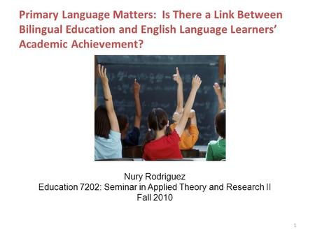 Primary Language Matters: Is There a Link Between Bilingual Education and English Language Learners’ Academic Achievement? 1 Nury Rodriguez Education 7202: