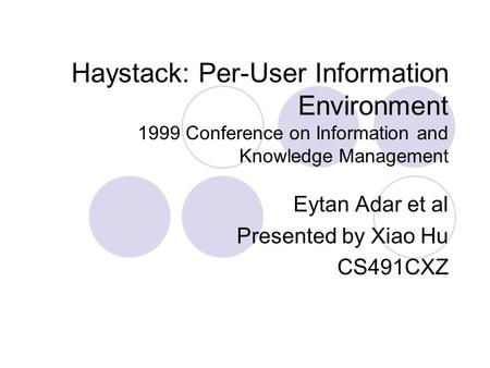 Haystack: Per-User Information Environment 1999 Conference on Information and Knowledge Management Eytan Adar et al Presented by Xiao Hu CS491CXZ.