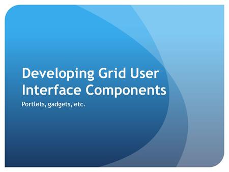 Developing Grid User Interface Components Portlets, gadgets, etc.