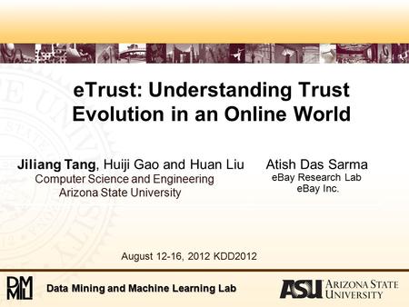 Data Mining and Machine Learning Lab eTrust: Understanding Trust Evolution in an Online World Jiliang Tang, Huiji Gao and Huan Liu Computer Science and.