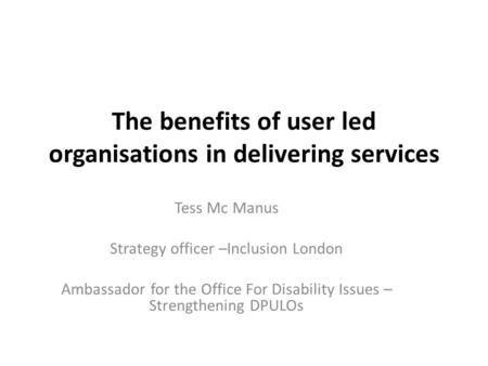 The benefits of user led organisations in delivering services Tess Mc Manus Strategy officer –Inclusion London Ambassador for the Office For Disability.