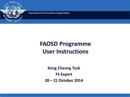 International Civil Aviation Organization FAOSD Programme User Instructions Kong Cheong Tuck FS Expert 20 – 21 October 2014.
