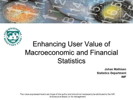Enhancing User Value of Macroeconomic and Financial Statistics Johan Mathisen Statistics Department IMF The views expressed herein are those of the author.