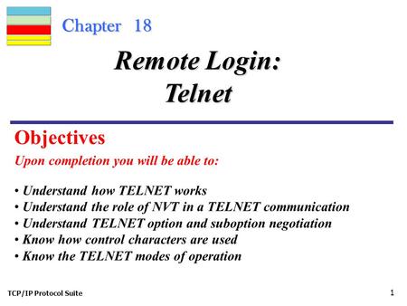 TCP/IP Protocol Suite 1 Chapter 18 Upon completion you will be able to: Remote Login: Telnet Understand how TELNET works Understand the role of NVT in.