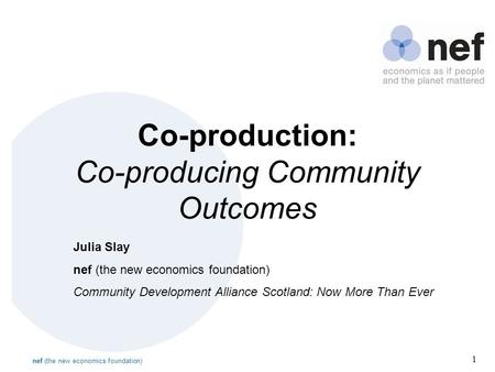 Nef (the new economics foundation) 1 Co-production: Co-producing Community Outcomes Julia Slay nef (the new economics foundation) Community Development.