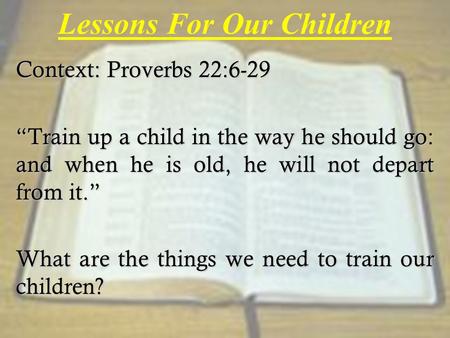 Lessons For Our Children Context: Proverbs 22:6-29 “Train up a child in the way he should go: and when he is old, he will not depart from it.” What are.