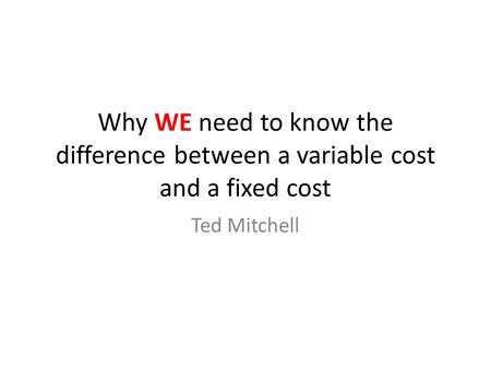 Why WE need to know the difference between a variable cost and a fixed cost Ted Mitchell.
