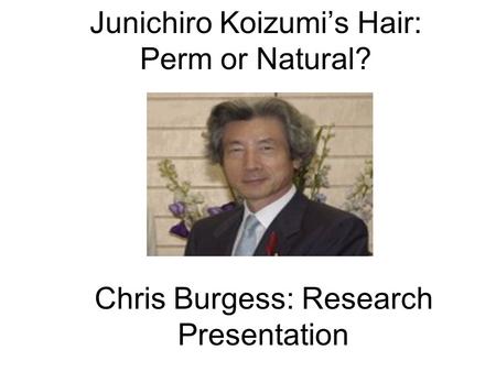 Junichiro Koizumi’s Hair: Perm or Natural? Chris Burgess: Research Presentation.