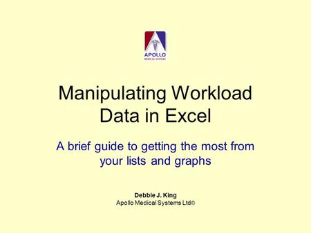 Manipulating Workload Data in Excel A brief guide to getting the most from your lists and graphs Debbie J. King Apollo Medical Systems Ltd ©