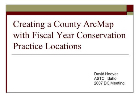 Creating a County ArcMap with Fiscal Year Conservation Practice Locations David Hoover ASTC, Idaho 2007 DC Meeting.