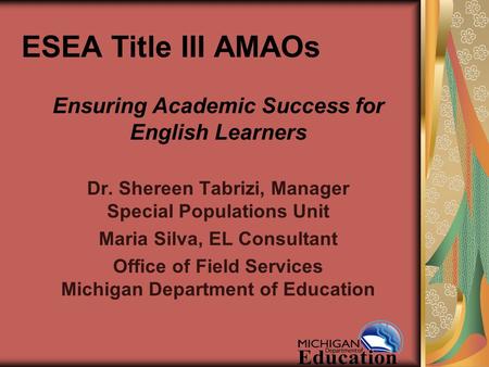 ESEA Title III AMAOs Ensuring Academic Success for English Learners Dr. Shereen Tabrizi, Manager Special Populations Unit Maria Silva, EL Consultant Office.